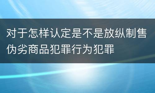 对于怎样认定是不是放纵制售伪劣商品犯罪行为犯罪