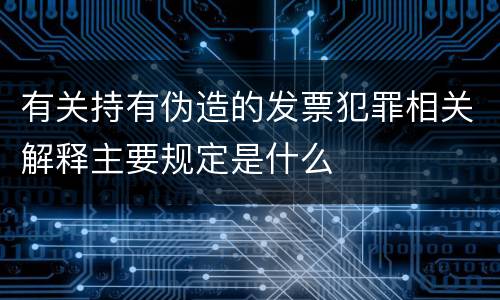 有关持有伪造的发票犯罪相关解释主要规定是什么