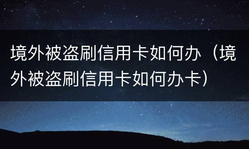 境外被盗刷信用卡如何办（境外被盗刷信用卡如何办卡）