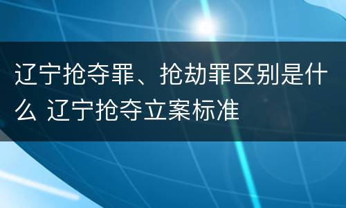 辽宁抢夺罪、抢劫罪区别是什么 辽宁抢夺立案标准