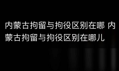 内蒙古拘留与拘役区别在哪 内蒙古拘留与拘役区别在哪儿