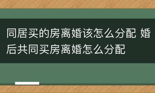 同居买的房离婚该怎么分配 婚后共同买房离婚怎么分配