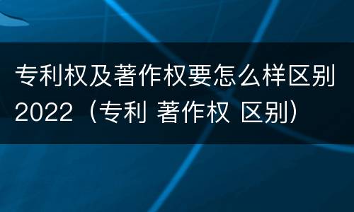 专利权及著作权要怎么样区别2022（专利 著作权 区别）