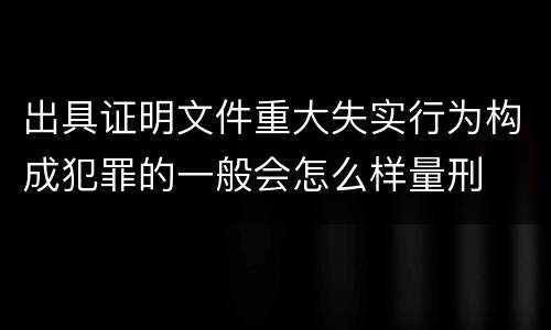 出具证明文件重大失实行为构成犯罪的一般会怎么样量刑