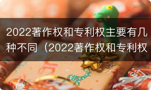 2022著作权和专利权主要有几种不同（2022著作权和专利权主要有几种不同类型）