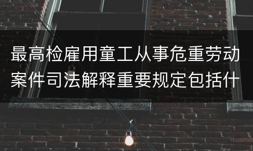 最高检雇用童工从事危重劳动案件司法解释重要规定包括什么