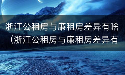 浙江公租房与廉租房差异有啥（浙江公租房与廉租房差异有啥规定）