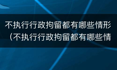 不执行行政拘留都有哪些情形（不执行行政拘留都有哪些情形呢）