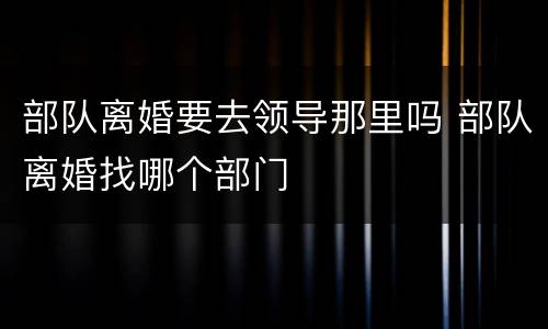 部队离婚要去领导那里吗 部队离婚找哪个部门