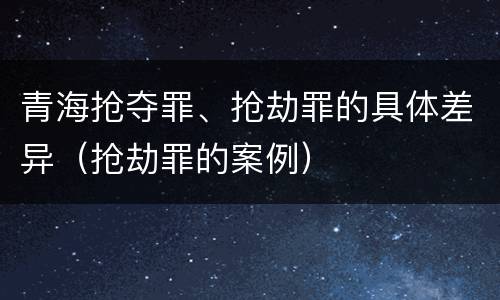 青海抢夺罪、抢劫罪的具体差异（抢劫罪的案例）