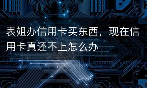 表姐办信用卡买东西，现在信用卡真还不上怎么办