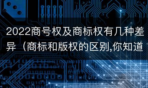 2022商号权及商标权有几种差异（商标和版权的区别,你知道多少?）