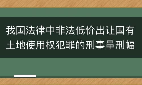 我国法律中非法低价出让国有土地使用权犯罪的刑事量刑幅度是怎样的