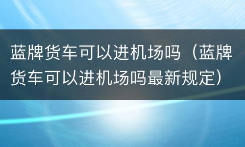 蓝牌货车可以进机场吗（蓝牌货车可以进机场吗最新规定）