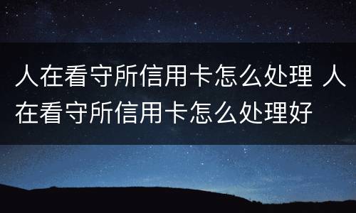 人在看守所信用卡怎么处理 人在看守所信用卡怎么处理好