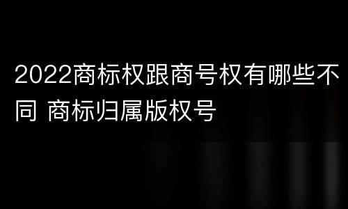 2022商标权跟商号权有哪些不同 商标归属版权号