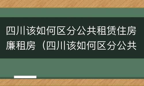 四川该如何区分公共租赁住房廉租房（四川该如何区分公共租赁住房廉租房和住宅）