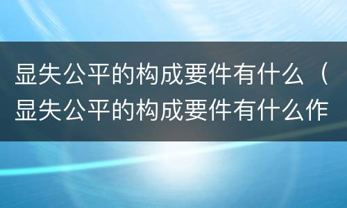 显失公平的构成要件有什么（显失公平的构成要件有什么作用）