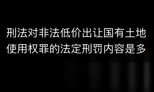 刑法对非法低价出让国有土地使用权罪的法定刑罚内容是多少