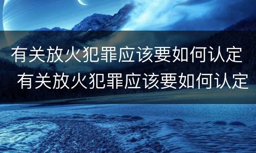 有关放火犯罪应该要如何认定 有关放火犯罪应该要如何认定罪名