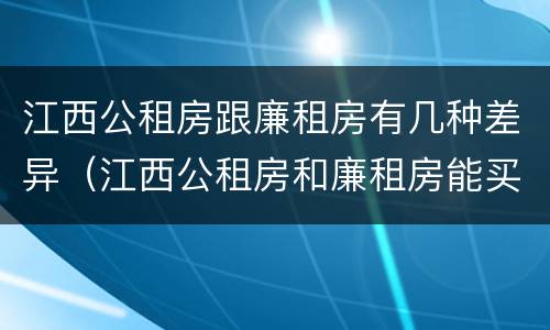 江西公租房跟廉租房有几种差异（江西公租房和廉租房能买吗）