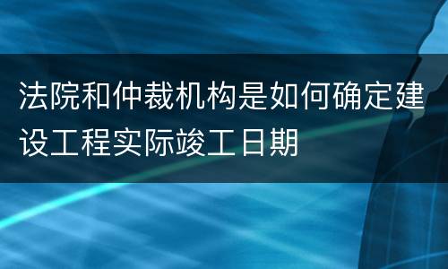 法院和仲裁机构是如何确定建设工程实际竣工日期