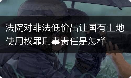 法院对非法低价出让国有土地使用权罪刑事责任是怎样