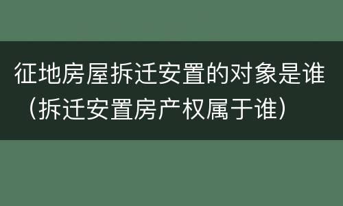 征地房屋拆迁安置的对象是谁（拆迁安置房产权属于谁）