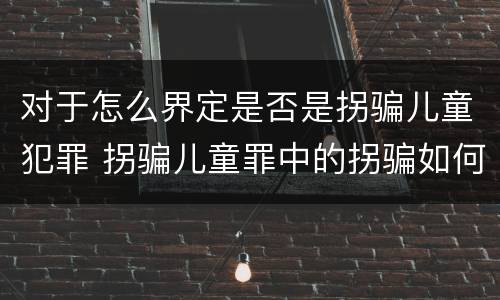 对于怎么界定是否是拐骗儿童犯罪 拐骗儿童罪中的拐骗如何认定