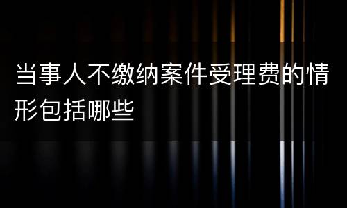 当事人不缴纳案件受理费的情形包括哪些