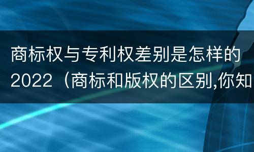 商标权与专利权差别是怎样的2022（商标和版权的区别,你知道多少?）