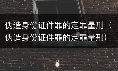 伪造身份证件罪的定罪量刑（伪造身份证件罪的定罪量刑）