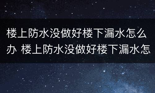 楼上防水没做好楼下漏水怎么办 楼上防水没做好楼下漏水怎么办走法律途径