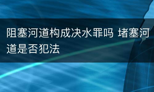 阻塞河道构成决水罪吗 堵塞河道是否犯法