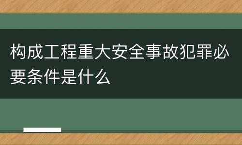 构成工程重大安全事故犯罪必要条件是什么