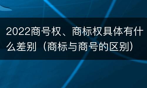 2022商号权、商标权具体有什么差别（商标与商号的区别）