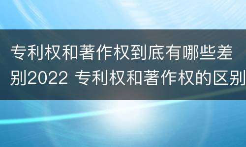 专利权和著作权到底有哪些差别2022 专利权和著作权的区别