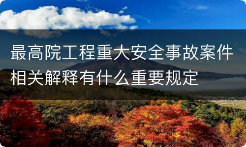 最高院工程重大安全事故案件相关解释有什么重要规定