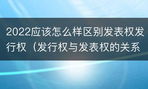 2022应该怎么样区别发表权发行权（发行权与发表权的关系）