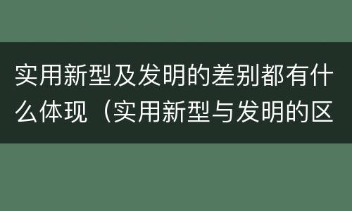 实用新型及发明的差别都有什么体现（实用新型与发明的区别有哪些）