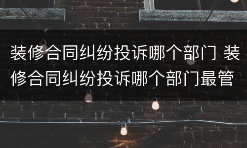 装修合同纠纷投诉哪个部门 装修合同纠纷投诉哪个部门最管用