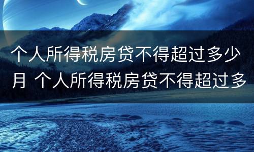 个人所得税房贷不得超过多少月 个人所得税房贷不得超过多少月以上