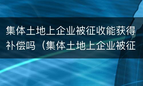 集体土地上企业被征收能获得补偿吗（集体土地上企业被征收能获得补偿吗知乎）