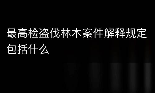 最高检盗伐林木案件解释规定包括什么