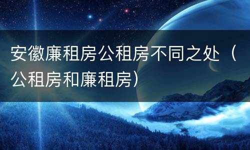 安徽廉租房公租房不同之处（公租房和廉租房）