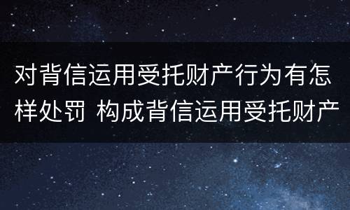 对背信运用受托财产行为有怎样处罚 构成背信运用受托财产罪的立案标准