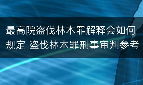 最高院盗伐林木罪解释会如何规定 盗伐林木罪刑事审判参考