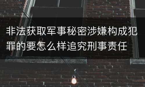 非法获取军事秘密涉嫌构成犯罪的要怎么样追究刑事责任