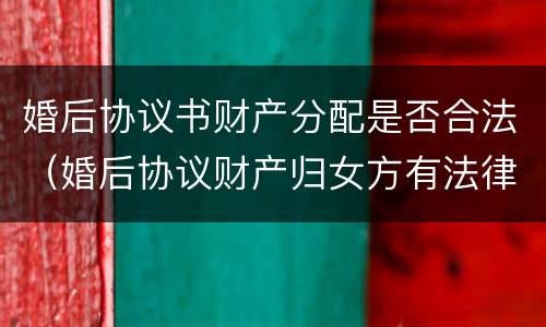 婚后协议书财产分配是否合法（婚后协议财产归女方有法律效果吗）