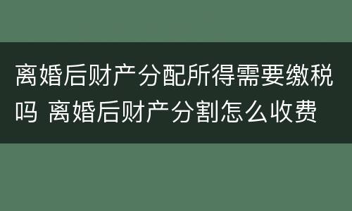 离婚后财产分配所得需要缴税吗 离婚后财产分割怎么收费